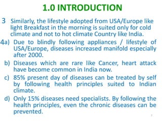 Similarly, the lifestyle adopted from USA/Europe like
light Breakfast in the morning is suited only for cold
climate and not to hot climate Country like India.
a) Due to blindly following appliances / lifestyle of
USA/Europe, diseases increased manifold especially
after 2000.
b) Diseases which are rare like Cancer, heart attack
have become common in India now.
c) 85% present day of diseases can be treated by self
by following health principles suited to Indian
climate.
d) Only 15% diseases need specialists. By following the
health principles, even the chronic diseases can be
prevented. 7
1.0 INTRODUCTION
3
4
 