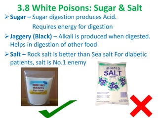 3.8 White Poisons: Sugar & Salt
Sugar – Sugar digestion produces Acid.
Requires energy for digestion
Jaggery (Black) – Alkali is produced when digested.
Helps in digestion of other food
Salt – Rock salt is better than Sea salt For diabetic
patients, salt is No.1 enemy
70
 