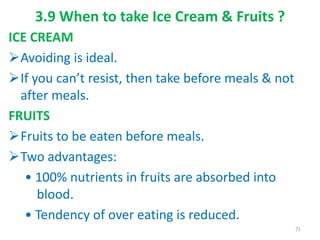 3.9 When to take Ice Cream & Fruits ?
ICE CREAM
Avoiding is ideal.
If you can’t resist, then take before meals & not
after meals.
FRUITS
Fruits to be eaten before meals.
Two advantages:
• 100% nutrients in fruits are absorbed into
blood.
• Tendency of over eating is reduced.
71
 