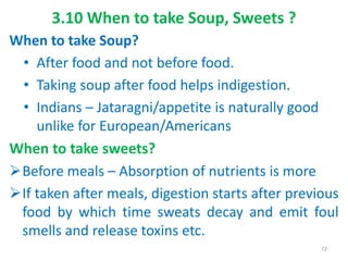 3.10 When to take Soup, Sweets ?
When to take Soup?
• After food and not before food.
• Taking soup after food helps indigestion.
• Indians – Jataragni/appetite is naturally good
unlike for European/Americans
When to take sweets?
Before meals – Absorption of nutrients is more
If taken after meals, digestion starts after previous
food by which time sweats decay and emit foul
smells and release toxins etc.
72
 