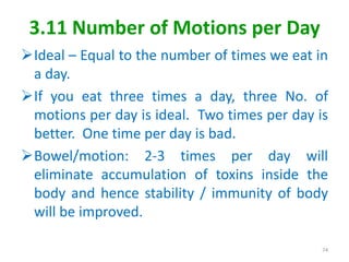 3.11 Number of Motions per Day
Ideal – Equal to the number of times we eat in
a day.
If you eat three times a day, three No. of
motions per day is ideal. Two times per day is
better. One time per day is bad.
Bowel/motion: 2-3 times per day will
eliminate accumulation of toxins inside the
body and hence stability / immunity of body
will be improved.
74
 