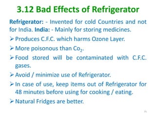 3.12 Bad Effects of Refrigerator
Refrigerator: - Invented for cold Countries and not
for India. India: - Mainly for storing medicines.
Produces C.F.C. which harms Ozone Layer.
More poisonous than Co2.
Food stored will be contaminated with C.F.C.
gases.
Avoid / minimize use of Refrigerator.
In case of use, keep items out of Refrigerator for
48 minutes before using for cooking / eating.
Natural Fridges are better.
75
 