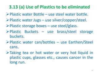 3.13 (a) Use of Plastics to be eliminated
Plastic water Bottle – use steel water bottle.
Plastic water Jugs – use silver/copper/steel.
Plastic storage boxes – use steel/glass.
Plastic Buckets – use brass/steel storage
buckets.
Plastic water can/bottles – use Earthen/Steel
cans.
Taking tea or hot water or very hot liquid in
plastic cups, glasses etc., causes cancer in the
long run.
77
 