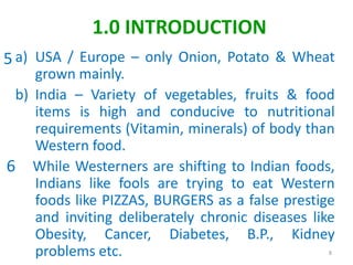 a) USA / Europe – only Onion, Potato & Wheat
grown mainly.
b) India – Variety of vegetables, fruits & food
items is high and conducive to nutritional
requirements (Vitamin, minerals) of body than
Western food.
While Westerners are shifting to Indian foods,
Indians like fools are trying to eat Western
foods like PIZZAS, BURGERS as a false prestige
and inviting deliberately chronic diseases like
Obesity, Cancer, Diabetes, B.P., Kidney
problems etc. 8
1.0 INTRODUCTION
5
6
 