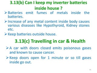 3.13(b) Can I keep my inverter batteries
inside house ?
A car with doors closed emits poisonous gases
and known to cause cancer.
Keep doors open for 1 minute or so till gases
inside go out.
81
3.13(c) Travelling in car & Health
Batteries emit fumes of metals inside the
batteries.
Increase of any metal content inside body causes
various diseases like Hypothyroid, Kidney stones
etc.
Keep batteries outside house.
 