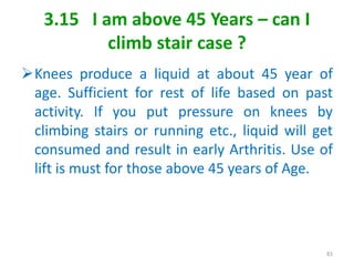 3.15 I am above 45 Years – can I
climb stair case ?
Knees produce a liquid at about 45 year of
age. Sufficient for rest of life based on past
activity. If you put pressure on knees by
climbing stairs or running etc., liquid will get
consumed and result in early Arthritis. Use of
lift is must for those above 45 years of Age.
83
 