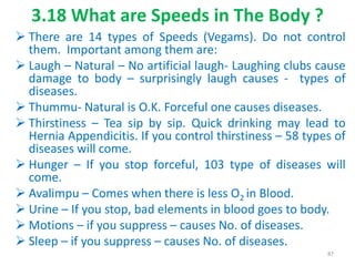 3.18 What are Speeds in The Body ?
 There are 14 types of Speeds (Vegams). Do not control
them. Important among them are:
 Laugh – Natural – No artificial laugh- Laughing clubs cause
damage to body – surprisingly laugh causes - types of
diseases.
 Thummu- Natural is O.K. Forceful one causes diseases.
 Thirstiness – Tea sip by sip. Quick drinking may lead to
Hernia Appendicitis. If you control thirstiness – 58 types of
diseases will come.
 Hunger – If you stop forceful, 103 type of diseases will
come.
 Avalimpu – Comes when there is less O2 in Blood.
 Urine – If you stop, bad elements in blood goes to body.
 Motions – if you suppress – causes No. of diseases.
 Sleep – if you suppress – causes No. of diseases.
87
 
