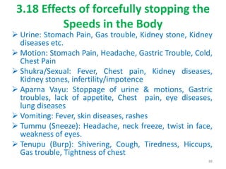 3.18 Effects of forcefully stopping the
Speeds in the Body
 Urine: Stomach Pain, Gas trouble, Kidney stone, Kidney
diseases etc.
 Motion: Stomach Pain, Headache, Gastric Trouble, Cold,
Chest Pain
 Shukra/Sexual: Fever, Chest pain, Kidney diseases,
Kidney stones, infertility/impotence
 Aparna Vayu: Stoppage of urine & motions, Gastric
troubles, lack of appetite, Chest pain, eye diseases,
lung diseases
 Vomiting: Fever, skin diseases, rashes
 Tummu (Sneeze): Headache, neck freeze, twist in face,
weakness of eyes.
 Tenupu (Burp): Shivering, Cough, Tiredness, Hiccups,
Gas trouble, Tightness of chest
88
 