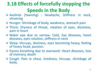 3.18 Effects of forcefully stopping the
Speeds in the Body
 Avalinta (Yawning) : Headache, Stiffness in neck,
shivering
 Hunger: Shrinkage of body, weakness, stomach pain
 Thirst: Dryness of throat, rotation of eyes, dizziness,
pain in heart
 Water eye due to sorrow: Cold, Eye diseases, heart
diseases, eyes rotation, stiffness in neck
 Sleep: Hiccups, doziness, eyes becoming heavy, feeling
of heavy head, passion.
 Excess breathing due to overwork: Heart diseases, loss
of memory, death
 Cough: Pain in chest, tiredness, hiccups, shrinkage of
body.
89
 