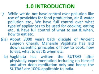 While we do not have control over pollution like
use of pesticides for food production, air & water
pollution etc., We have full control over what
type of appliances to be used for cooking, eating
etc., & have full control of what to eat & when,
how to eat etc.
a) About 3000 years back disciple of Ancient
surgeon Charak, Maharshi Vagbhata has laid
down scientific principles of how to cook, how
to eat, what to eat & when etc.
b) Vagbhata has written the SUTRAS after
physically experimentation including on himself
and after deep meditation only and hence the
SUTRAS are 100% applicable to India. 9
1.0 INTRODUCTION
7
8
 