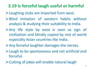 3.19 Is forceful laugh useful or harmful
Laughing clubs are imported from west.
Blind imitation of western habits without
analysis & studying their suitability to India.
Any life style by west is seen as sign of
civilization and blindly copied by rest of world
especially Asian countries like India.
Any forceful laughter damages the nerves.
Laugh to be spontaneous and not artificial and
forceful.
Cutting of jokes will enable natural laugh
90
 