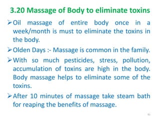 3.20 Massage of Body to eliminate toxins
Oil massage of entire body once in a
week/month is must to eliminate the toxins in
the body.
Olden Days :- Massage is common in the family.
With so much pesticides, stress, pollution,
accumulation of toxins are high in the body.
Body massage helps to eliminate some of the
toxins.
After 10 minutes of massage take steam bath
for reaping the benefits of massage.
91
 