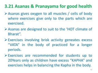 3.21 Asanas & Pranayama for good health
Asanas gives oxygen to all muscles / cells of body
where exercises give only to the parts which are
exercised.
Asanas are designed to suit to the ‘HOT climate of
Bharat”.
Exercises involving brisk activity geneates excess
“VATA” in the body of practiced for a longer
periods.
Exercises are recommended for students up to
20Years only as children have excess “KAPHA” and
exercises helps in balancing the Kapha in the body.
92
 
