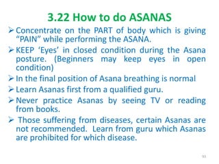 3.22 How to do ASANAS
Concentrate on the PART of body which is giving
“PAIN” while performing the ASANA.
KEEP ‘Eyes’ in closed condition during the Asana
posture. (Beginners may keep eyes in open
condition)
In the final position of Asana breathing is normal
Learn Asanas first from a qualified guru.
Never practice Asanas by seeing TV or reading
from books.
 Those suffering from diseases, certain Asanas are
not recommended. Learn from guru which Asanas
are prohibited for which disease.
93
 