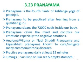 3.23 PRANAYAMA
Pranayama is the fourth ‘limb’ of Ashtanga yoga of
patanjali.
Pranayama to be practiced after learning from a
qualified guru.
Pranayama cleans the 72000 nadis inside our body.
Pranayama calms the mind and controls our
emotions especially the negative emotions.
Anuloma/Viloma or Nadi Shuddi Pranayama and
kapalabhati pranayama known to cure/mitigate
many common/chronic diseases.
Practice pranayama daily at least 15 minutes
Timings :- Sun Rise or Sun set & empty stomach. 95
 