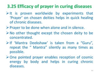3.25 Efficacy of prayer in curing diseases
It is proven worldwide by experiments that
‘Prayer’ on chosen deities helps in quick healing
of chronic diseases.
Prayer to be done when alone and in silence.
No other thought except the chosen deity to be
concentrated.
If ‘Mantra Deekshaw’ is taken from a “Guru”,
repeat the “ Mantra” silently as many times as
possible.
One pointed prayer enables reception of cosmic
energy by body and helps in curing chronic
diseases.
97
 
