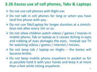 3.26 Excess use of cell phones, Tabs & Laptops
 Do not use cell phones with Right ear.
 Do not talk in cell phones for long or when you have
land line phone with you.
 Do not use Tab/Laptop for longer duration at a stretch.
Give rest after every 1Hr or so.
 Do not allow children watch videos / games / movies in
mobile phone, Tab or laptop as it causes itching in eyes
and rubbing of eyes damages the eyes. Instead use TV
for watching videos / games / internet / movies.
 Do not keep tab / laptop on thighs – the bones will
become brittle.
 Do not keep mobile phone anywhere in pocket as for
as possible hold it with your hands and keep it at more
than a feet while sitting anywhere.
98
 