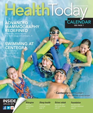 HealthToday
                                                                                         gethealthy.centegra.org




 Advanced                                                                           CALENDAR
 Mammography
                                                                                          SEE PAGE 7


 Redefined
 Presenting revolutionary
 3-D technology at Centegra...4



 Swimming at
 centegra
 Get ready for
 the summer...6




                       Allergies      Sleep health          Driver rehab             Foundation
APR–JUL 2013           What you       There is a solution   Back to the road         Your gift is what
                       need to know   to snoring            after injury, illness    makes the difference!
                       page 11        page 15               page 18                  page 23
 
