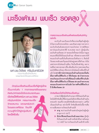 Meet Cancer Experts


     มะเร็งเต้านม พบเร็ว รอดสูง
                                                          การตรวจพบมะเร็งเต้านมตั้งแต่ระยะเริ่มต้นสำ�คัญ
                                                          อย่างไร
                                                                 มะเร็ ง เต้ า นมเป็ น มะเร็ ง ที่ พ บบ่ อ ยที่ สุ ด ในผู้ ห ญิ ง
                                                          ทั่วโลกรวมทั้งประเทศไทย และเป็นสาเหตุการตายจาก
                                                          มะเร็งเป็นอันดับสองรองจากมะเร็งปอด จากสถิติของ
                                                          สถาบันมะเร็งแห่งชาติปี พ.ศ.2552 พบว่า ผู้หญิงเป็น
                                                          มะเร็งเต้านมร้อยละ 37 ของมะเร็งทั้งหมด ดังนั้นการดูแล
                                                          ตนเองเพื่อไม่ให้เป็นมะเร็งเต้านม หรือพยายามตรวจให้
                                                          พบมะเร็งเต้านมที่เป็นตั้งแต่ระยะเริ่มต้นมากๆ คือยังมี
                                                          ก้อนขนาดเล็กและก้อนมะเร็งยังอยู่เฉพาะที่เต้านม ยังไม่
                                                          แพร่กระจายไปต่อมน้ำ�เหลือง จึงเป็นเรื่องสำ�คัญ เพราะ
                                                          จะมีโอกาสหายขาดมากขึน เมือเทียบกับการตรวจพบก้อน
                                                                                       ้ ่
        ผศ.นพ.วิเชียร ศรีมุนินทร์นิมิต                    มะเร็งที่มีขนาดใหญ่ หรือกระจายไปต่อมน้ำ�เหลืองที่รักแร้
                                                          แล้ว โดยหากมีการตรวจพบมะเร็งเต้านมในระยะเริมต้น                  ่
                 กรรมการมะเร็งวิทยาสมาคม
               และแพทย์ประจำ�โรงพยาบาลศิริราช             มีโอกาสที่จะมีชีวิตเกิน 5 ปีถึงร้อยละ 98 ถ้าตรวจเจอ
                                                          ตอนก้อนมะเร็งกระจายไปที่ต่อมน้ำ�เหลืองที่รักแร้แล้ว
                                                          มีโอกาสที่จะมีชีวิตเกิน 5 ปีร้อยละ 84 และถ้าตรวจเจอ
                                                          ตอนมะเร็งแพร่กระจายไปแล้ว โอกาสทีจะมีชวตเกิน 5    ่        ีิ
            ปัจจุบันมะเร็งเต้านมเป็นมะเร็งที่ผู้หญิงไทย   ปี มีเพียงร้อยละ 23
     เป็ น มากอั น ดั บ 1 ทางการแพทย์ จึ ง พยายาม
     คิดค้นว่าทำ�อย่างไรจึงจะสามารถค้นพบ                  ปัจจัยเสี่ยงอะไรที่ก่อให้เกิดมะเร็งเต้านม
     เนือร้ายนีไ้ ด้ตงแต่เนินๆ ผศ.นพ.วิเชียร
        ้              ั้       ่                               เราพบว่ามีผหญิงเป็นจำ�นวนมากทีเป็นมะเร็งเต้านม
                                                                               ู้                    ่
                                                          โดยไม่มปจจัยเสียงทีชดเจนและไม่มประวัตมะเร็งเต้านมใน
                                                                  ี ั        ่ ่ั             ี        ิ
     ศรีมุนินทร์นิมิต กรรมการมะเร็ง                       ครอบครัว ขณะที่บางคนมีปัจจัยเสี่ยงหลายอย่าง แต่ก็ไม่
     วิ ท ยาสมาคม และแพทย์ ป ระจำ �                       เป็นมะเร็งเต้านม อย่างไรก็ดี ปัจจัยเสี่ยงต่อไปนี้อาจเพิ่ม
     โรงพยาบาลศิริราช จึงมาให้                            ความเสี่ยงของการเกิดมะเร็งเต้านมได้
     ความรู้ ที่ ทำ � ให้ ผู้ ห ญิ ง สื บ หา                    	 พบว่ามะเร็งเต้านมส่วนใหญ่พบในผู้หญิง
                                                                      อายุ
                                                                      อายุมากกว่า 50 ปี
     โรคนี้ได้เร็วขึ้น
                                                                	ประวัติเคยเป็นมะเร็งเต้านมมาก่อน ผู้หญิง
                                                                      มี
                                                                      ที่เป็นมะเร็งเต้านมข้างหนึ่งมักมีโอกาสร้อยละ
                                                                      1-2 ต่อปี ในการเกิดมะเร็งเต้านมอีกข้างหนึ่ง


36                                                                                             HealthToday        MAY 2012
 