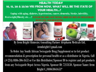 1
HEALTH TODAY
10, 15, 20 & 25/30 YRS FROM NOW, WHAT WILL BE THE STATE OF
YOUR HEALTH…?
Coping with aging, diabetes, hypertension, cancer, dementia, Stroke, infertility,
Overweight/Obesity etc…? TO WATCH THE SLIDES, KEEP PRESSING ARROW KEY DOWN ON YOUR KEYBOARD
OR LEFT CLICK YOUR MOUSE BUTTON
By Irem Bright Chimezie; Consulting Partner Afripharm Medicals Ltd.
irembright@gmail.com
To Order Any South African Swissgarde Drug/Supplement or to Get product
recommendation & prescription for personal health or as a distributor in Nigeria, Call
(+234) 0806-306-1653 or Use this Distributor/Sponsor ID to register and get products
from any Swissgarde Depot Across Nigeria. Sponsor ID: 7213150. Sponsor Name: Irem
Bright C./08063061653*
 