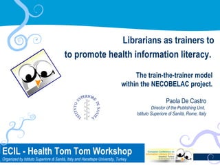Librarians as trainers to
to promote health information literacy.
The train-the-trainer model
within the NECOBELAC project.
Paola De Castro
Director of the Publishing Unit,
Istituto Superiore di Sanità, Rome, Italy

ECIL -Health Tom Tom Workshop • ECIL • Istanbul, October 22-25, 2013
Health Tom Tom Workshop
Organized by Istituto Superiore di Sanità, Italy and Hacettepe University, Turkey

1

 