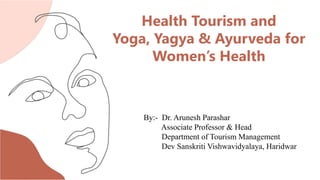 Health Tourism and
Yoga, Yagya & Ayurveda for
Women’s Health
By:- Dr. Arunesh Parashar
Associate Professor & Head
Department of Tourism Management
Dev Sanskriti Vishwavidyalaya, Haridwar
 