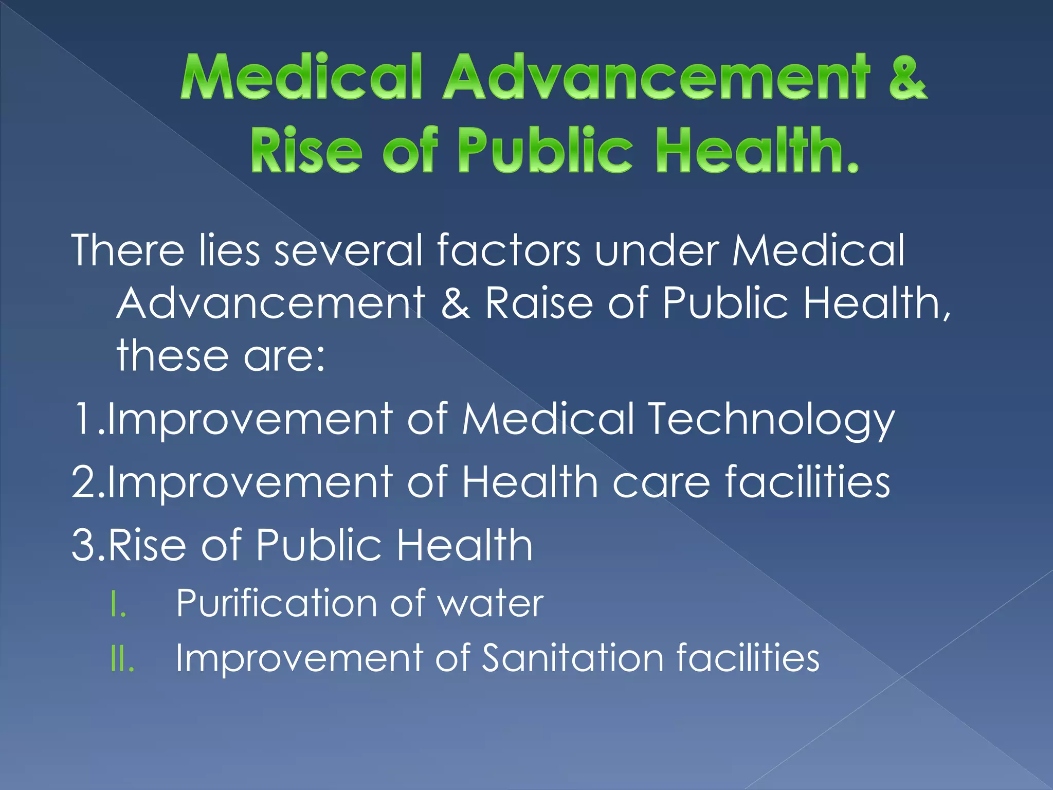 There lies several factors under Medical 
Advancement & Raise of Public Health, 
these are: 
1.Improvement of Medical Technology 
2.Improvement of Health care facilities 
3.Rise of Public Health 
I. Purification of water 
II. Improvement of Sanitation facilities 
 