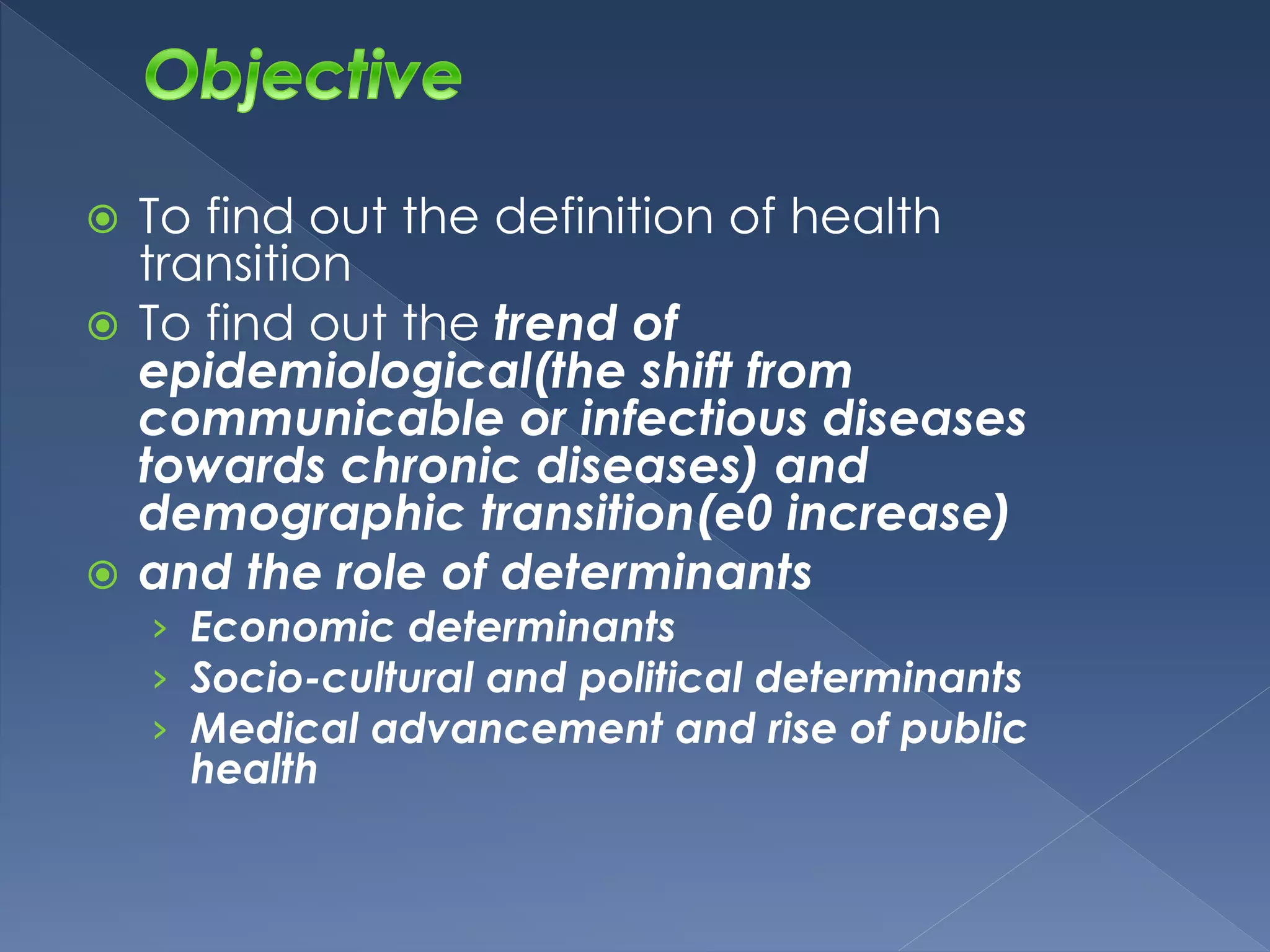  To find out the definition of health 
transition 
 To find out the trend of 
epidemiological(the shift from 
communicable or infectious diseases 
towards chronic diseases) and 
demographic transition(e0 increase) 
 and the role of determinants 
› Economic determinants 
› Socio-cultural and political determinants 
› Medical advancement and rise of public 
health 
 