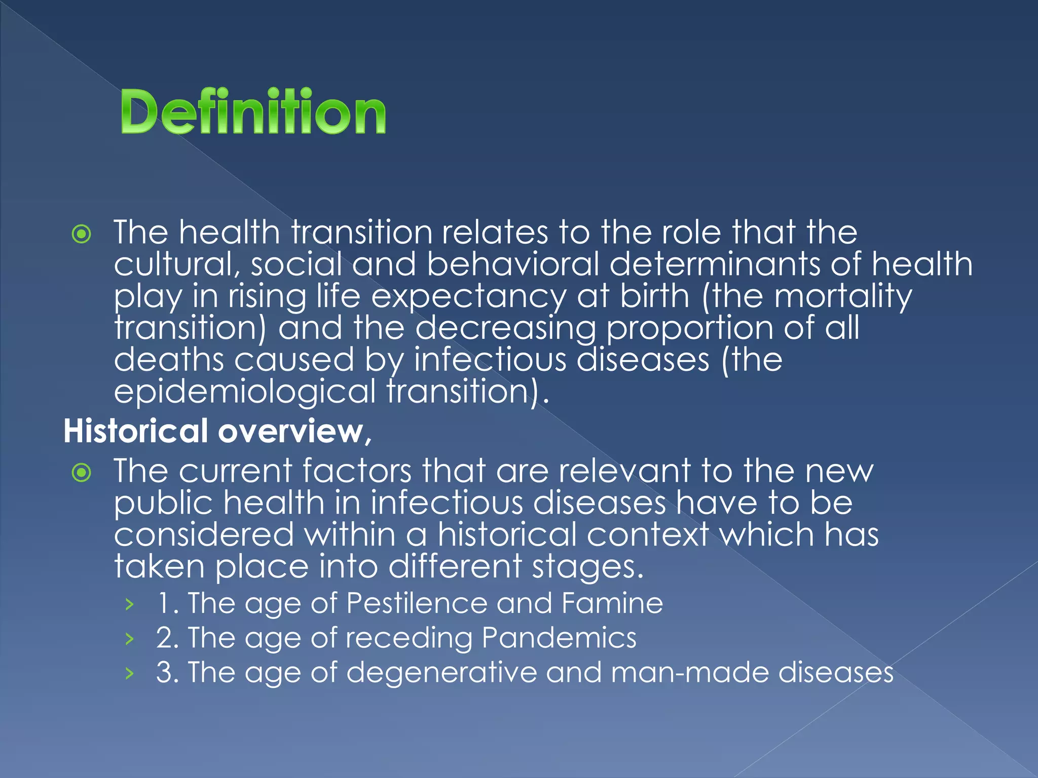  The health transition relates to the role that the 
cultural, social and behavioral determinants of health 
play in rising life expectancy at birth (the mortality 
transition) and the decreasing proportion of all 
deaths caused by infectious diseases (the 
epidemiological transition). 
Historical overview, 
 The current factors that are relevant to the new 
public health in infectious diseases have to be 
considered within a historical context which has 
taken place into different stages. 
› 1. The age of Pestilence and Famine 
› 2. The age of receding Pandemics 
› 3. The age of degenerative and man-made diseases 
 
