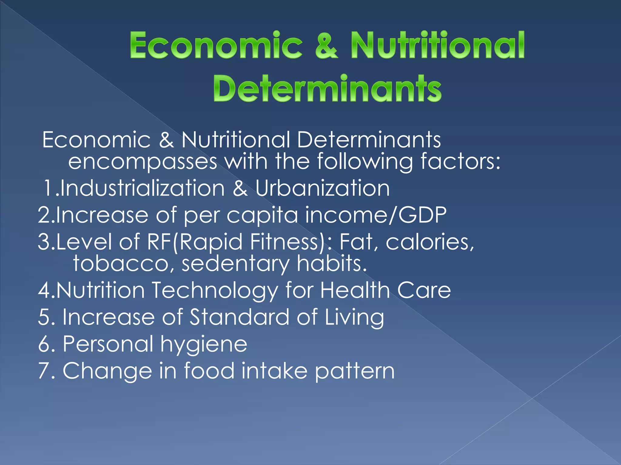 Economic & Nutritional Determinants 
encompasses with the following factors: 
1.Industrialization & Urbanization 
2.Increase of per capita income/GDP 
3.Level of RF(Rapid Fitness): Fat, calories, 
tobacco, sedentary habits. 
4.Nutrition Technology for Health Care 
5. Increase of Standard of Living 
6. Personal hygiene 
7. Change in food intake pattern 
 