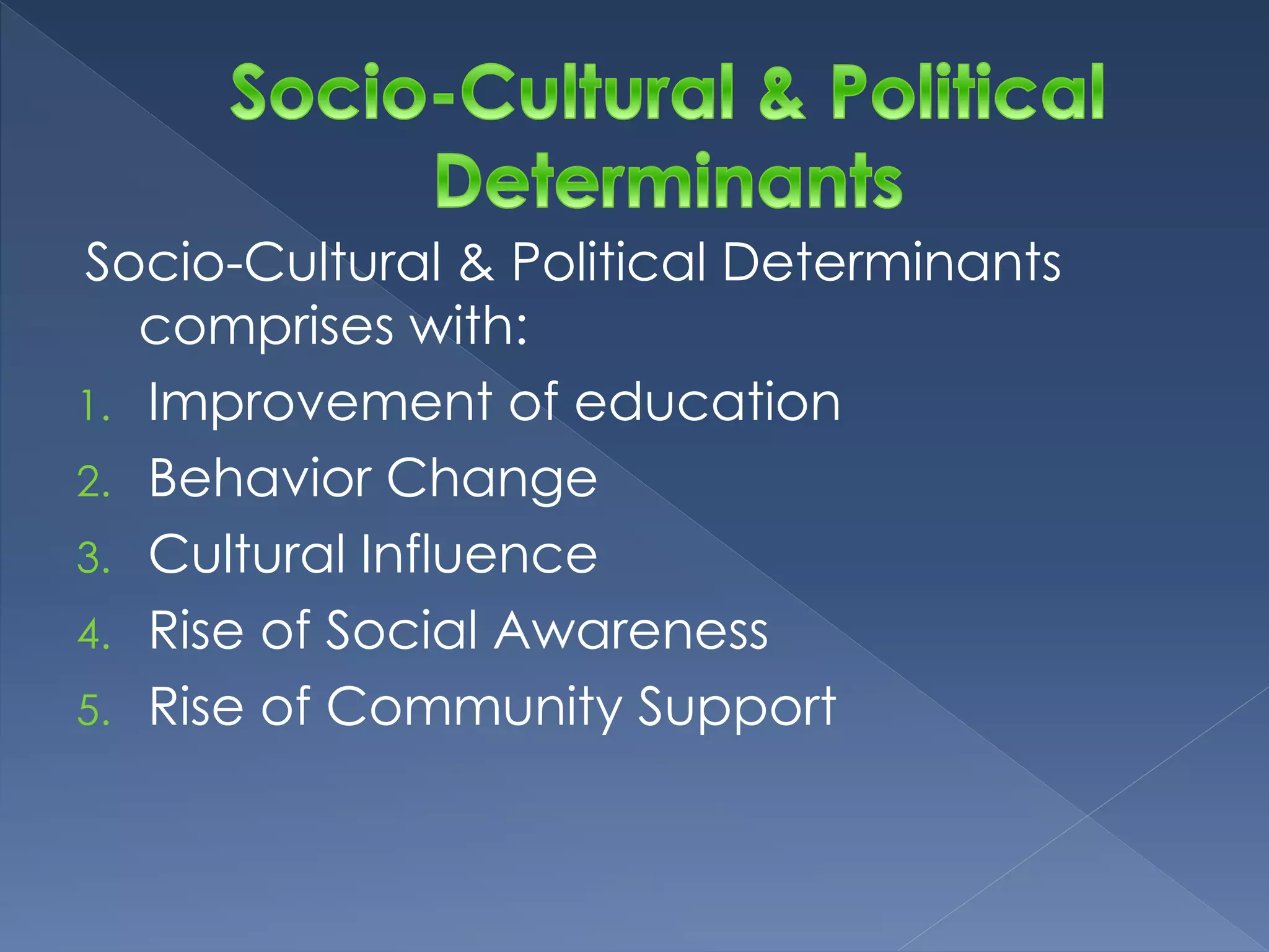 Socio-Cultural & Political Determinants 
comprises with: 
1. Improvement of education 
2. Behavior Change 
3. Cultural Influence 
4. Rise of Social Awareness 
5. Rise of Community Support 
 