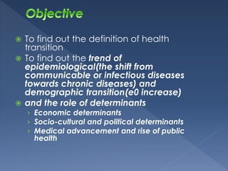  To find out the definition of health 
transition 
 To find out the trend of 
epidemiological(the shift from 
communicable or infectious diseases 
towards chronic diseases) and 
demographic transition(e0 increase) 
 and the role of determinants 
› Economic determinants 
› Socio-cultural and political determinants 
› Medical advancement and rise of public 
health 
 