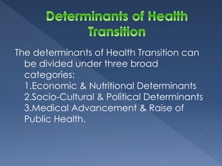 The determinants of Health Transition can 
be divided under three broad 
categories: 
1.Economic & Nutritional Determinants 
2.Socio-Cultural & Political Determinants 
3.Medical Advancement & Raise of 
Public Health. 
 