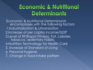 Economic & Nutritional Determinants 
encompasses with the following factors: 
1.Industrialization & Urbanization 
2.Increase of per capita income/GDP 
3.Level of RF(Rapid Fitness): Fat, calories, 
tobacco, sedentary habits. 
4.Nutrition Technology for Health Care 
5. Increase of Standard of Living 
6. Personal hygiene 
7. Change in food intake pattern 
 