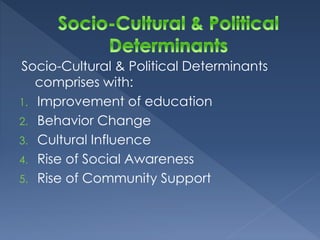 Socio-Cultural & Political Determinants 
comprises with: 
1. Improvement of education 
2. Behavior Change 
3. Cultural Influence 
4. Rise of Social Awareness 
5. Rise of Community Support 
 