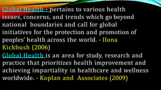 Global Health - pertains to various health
issues, concerns, and trends which go beyond
national boundaries and call for global
initiatives for the protection and promotion of
peoples’ health across the world. - Ilona
Kickbush (2006)
Global Health is an area for study, research and
practice that prioritizes health improvement and
achieving impartiality in healthcare and wellness
worldwide. - Koplan and Associates (2009)
 