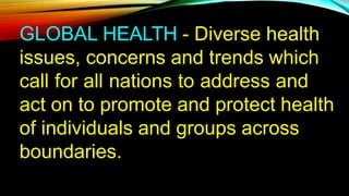 GLOBAL HEALTH - Diverse health
issues, concerns and trends which
call for all nations to address and
act on to promote and protect health
of individuals and groups across
boundaries.
 