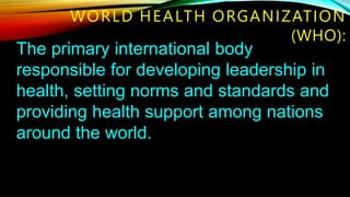The primary international body
responsible for developing leadership in
health, setting norms and standards and
providing health support among nations
around the world.
WORLD HEALTH ORGANIZATION
(WHO):
 