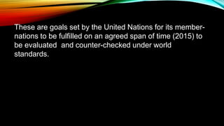 These are goals set by the United Nations for its member-
nations to be fulfilled on an agreed span of time (2015) to
be evaluated and counter-checked under world
standards.
• UN created MDG in 2000 in effort to improve life in
developing regions by 2015
 