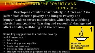 1. ERADICATE EXTREME POVERTY AND
HUNGER –
Developing countries particularly in Africa and Asia
suffer from extreme poverty and hunger. Poverty and
hunger leads to severe malnutrition which leads to lifelong
physical and cognitive (learning and reasoning) damage and
affects health, well-being and the economy.
Some key suggestions to eradicate poverty
and hunger are :
 Education
 Promoting gender equality
 Producing more jobs
 Investing more in agriculture
 Strengthened nutrition programs for children and infants
 