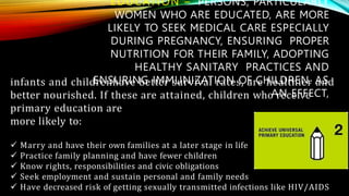 EDUCATION – PERSONS, PARTICULARLY
WOMEN WHO ARE EDUCATED, ARE MORE
LIKELY TO SEEK MEDICAL CARE ESPECIALLY
DURING PREGNANCY, ENSURING PROPER
NUTRITION FOR THEIR FAMILY, ADOPTING
HEALTHY SANITARY PRACTICES AND
ENSURING IMMUNIZATION OF CHILDREN. AS
AN EFFECT,
infants and childrenhave better survival rates, are healthier and
better nourished. If these are attained, children who receive
primary education are
more likely to:
 Marry and have their own families at a later stage in life
 Practice family planning and have fewer children
 Know rights, responsibilities and civic obligations
 Seek employment and sustain personal and family needs
 Have decreased risk of getting sexually transmitted infections like HIV/AIDS
 