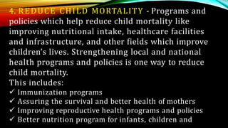 4. REDUCE CHILD MORTALITY - Programs and
policies which help reduce child mortality like
improving nutritional intake, healthcare facilities
and infrastructure, and other fields which improve
children’s lives. Strengthening local and national
health programs and policies is one way to reduce
child mortality.
This includes:
 Immunization programs
 Assuring the survival and better health of mothers
 Improving reproductive health programs and policies
 Better nutrition program for infants, children and
 
