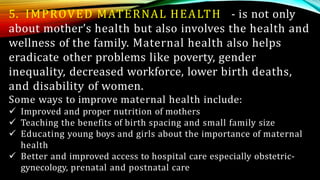 5. IMPROVED MATERNAL HEALTH - is not only
about mother’s health but also involves the health and
wellness of the family. Maternal health also helps
eradicate other problems like poverty, gender
inequality, decreased workforce, lower birth deaths,
and disability of women.
Some ways to improve maternal health include:
 Improved and proper nutrition of mothers
 Teaching the benefits of birth spacing and small family size
 Educating young boys and girls about the importance of maternal
health
 Better and improved access to hospital care especially obstetric-
gynecology, prenatal and postnatal care
 