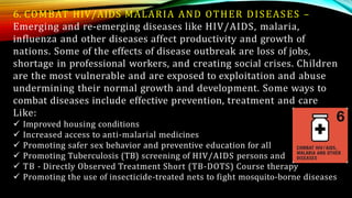 6. COMBAT HIV/AIDS MALARIA AND OTHER DISEASES –
Emerging and re-emerging diseases like HIV/AIDS, malaria,
influenza and other diseases affect productivity and growth of
nations. Some of the effects of disease outbreak are loss of jobs,
shortage in professional workers, and creating social crises. Children
are the most vulnerable and are exposed to exploitation and abuse
undermining their normal growth and development. Some ways to
combat diseases include effective prevention, treatment and care
Like:
 Improved housing conditions
 Increased access to anti-malarial medicines
 Promoting safer sex behavior and preventive education for all
 Promoting Tuberculosis (TB) screening of HIV/AIDS persons and
 TB - Directly Observed Treatment Short (TB-DOTS) Course therapy
 Promoting the use of insecticide-treated nets to fight mosquito-borne diseases
 