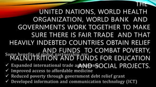 THE
UNITED NATIONS, WORLD HEALTH
ORGANIZATION, WORLD BANK AND
GOVERNMENTS WORK TOGETHER TO MAKE
SURE THERE IS FAIR TRADE AND THAT
HEAVILY INDEBTED COUNTRIES OBTAIN RELIEF
AND FUNDS TO COMBAT POVERTY,
MALNUTRITION AND FUNDS FOR EDUCATION
AND SOCIAL PROJECTS.
Some benefits of global partnership are:
 Expanded international trade agreements
 Improved access to affordable medicine
 Reduced poverty through government debt relief grant
 Developed information and communication technology (ICT)
 