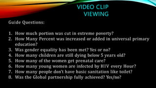 VIDEO CLIP
VIEWING
Guide Questions:
1. How much portion was cut in extreme poverty?
2. How Many Percent was increased or added in universal primary
education?
3. Was gender equality has been met? Yes or no?
4. How many children are still dying below 5 years old?
5. How many of the women get prenatal care?
6. How many young women are infected by HIV every Hour?
7. How many people don’t have basic sanitation like toilet?
8. Was the Global partnership fully achieved? Yes/no?
 