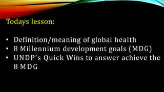 Todays lesson:
• Definition/meaning of global health
• 8 Millennium development goals (MDG)
• UNDP’s Quick Wins to answer achieve the
8 MDG
 