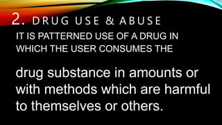 drug substance in amounts or
with methods which are harmful
to themselves or others.
2. D R U G U S E & A B U S E
IT IS PATTERNED USE OF A DRUG IN
WHICH THE USER CONSUMES THE
 