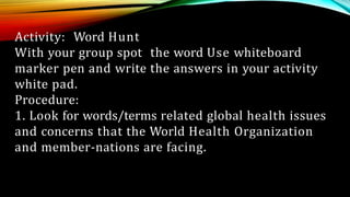 Activity: Word Hunt
With your group spot the word Use whiteboard
marker pen and write the answers in your activity
white pad.
Procedure:
1. Look for words/terms related global health issues
and concerns that the World Health Organization
and member-nations are facing.
 
