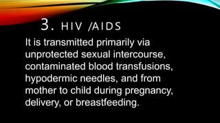 It is transmitted primarily via
unprotected sexual intercourse,
contaminated blood transfusions,
hypodermic needles, and from
mother to child during pregnancy,
delivery, or breastfeeding.
3. H I V /A I D S
 